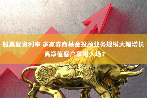 股票配资利率 多家券商基金投顾业务规模大幅增长 高净值客户争相入场？