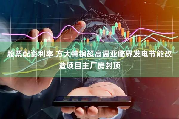 股票配资利率 方大特钢超高温亚临界发电节能改造项目主厂房封顶