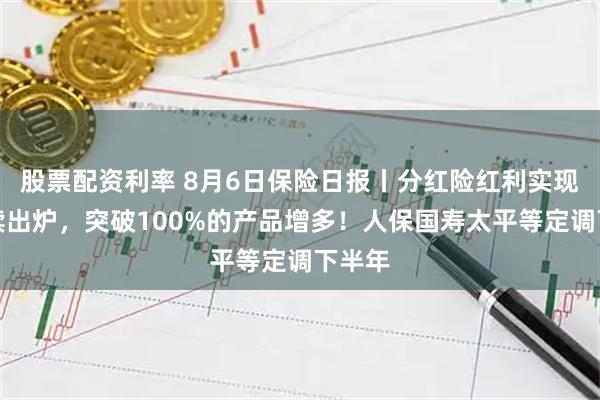 股票配资利率 8月6日保险日报丨分红险红利实现率陆续出炉，突破100%的产品增多！人保国寿太平等定调下半年