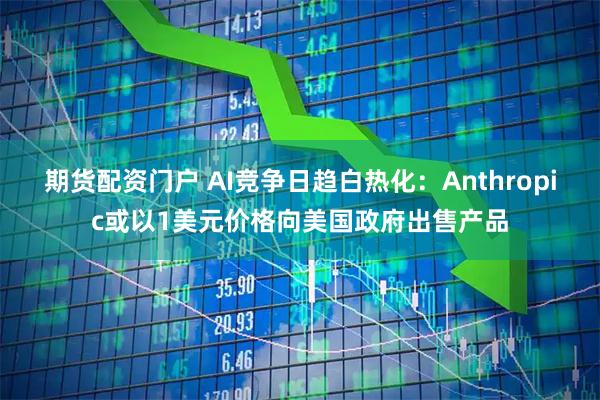 期货配资门户 AI竞争日趋白热化：Anthropic或以1美元价格向美国政府出售产品