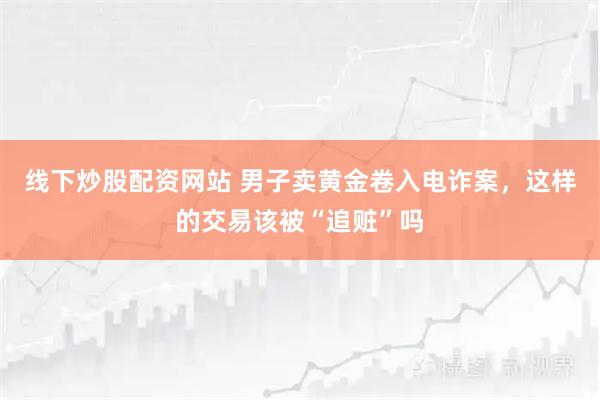 线下炒股配资网站 男子卖黄金卷入电诈案，这样的交易该被“追赃”吗