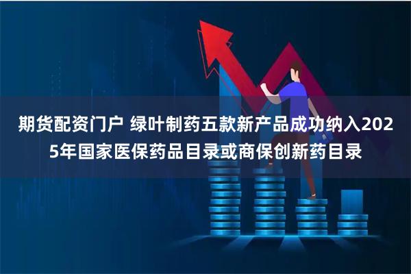 期货配资门户 绿叶制药五款新产品成功纳入2025年国家医保药品目录或商保创新药目录