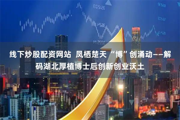线下炒股配资网站 凤栖楚天 “博”创涌动——解码湖北厚植博士后创新创业沃土