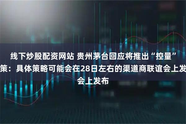 线下炒股配资网站 贵州茅台回应将推出“控量”政策：具体策略可能会在28日左右的渠道商联谊会上发布