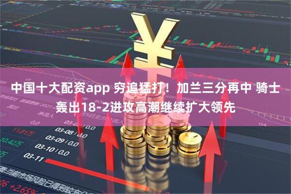 中国十大配资app 穷追猛打！加兰三分再中 骑士轰出18-2进攻高潮继续扩大领先