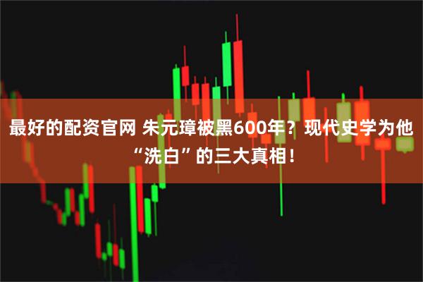 最好的配资官网 朱元璋被黑600年？现代史学为他“洗白”的三大真相！