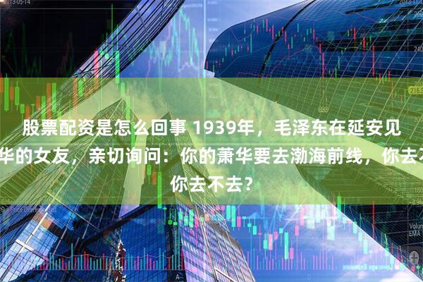 股票配资是怎么回事 1939年，毛泽东在延安见到萧华的女友，亲切询问：你的萧华要去渤海前线，你去不去？