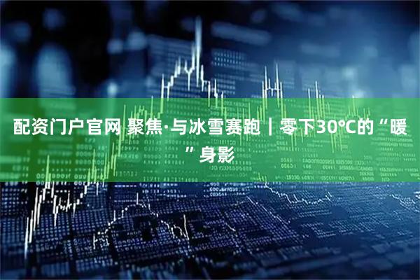 配资门户官网 聚焦·与冰雪赛跑｜零下30℃的“暖”身影
