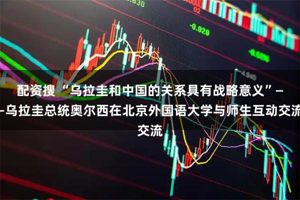 配资搜 “乌拉圭和中国的关系具有战略意义”——乌拉圭总统奥尔西在北京外国语大学与师生互动交流