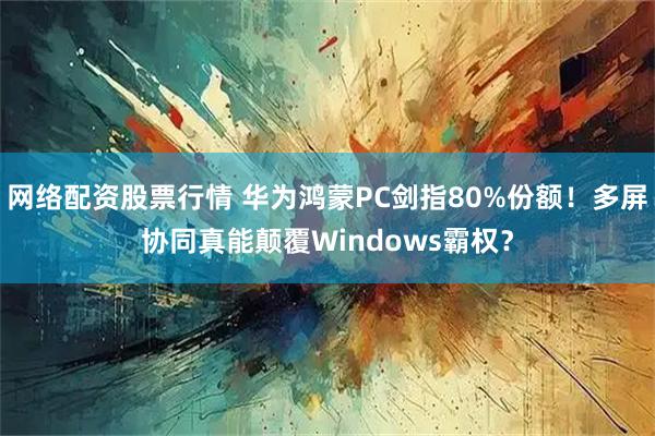 网络配资股票行情 华为鸿蒙PC剑指80%份额！多屏协同真能颠覆Windows霸权？