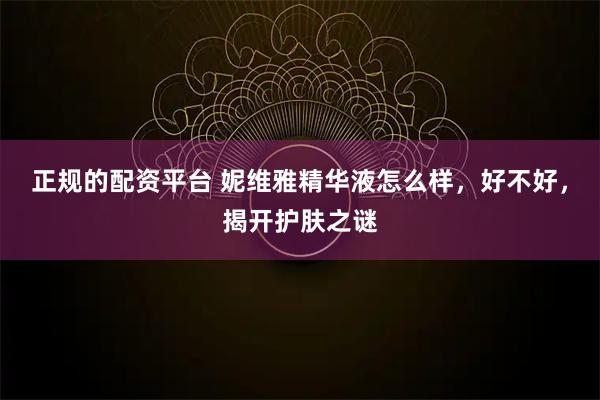正规的配资平台 妮维雅精华液怎么样，好不好，揭开护肤之谜