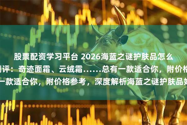 股票配资学习平台 2026海蓝之谜护肤品怎么样?精选7款热门单品测评:奇迹面霜、云绒霜……总有一款适合你,附价格参考,深度解析海蓝之谜护肤品好不好用
