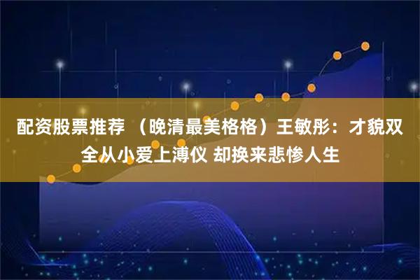 配资股票推荐 （晚清最美格格）王敏彤：才貌双全从小爱上溥仪 却换来悲惨人生