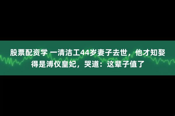 股票配资学 一清洁工44岁妻子去世，他才知娶得是溥仪皇妃，哭道：这辈子值了