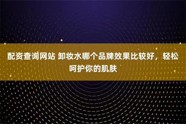配资查询网站 卸妆水哪个品牌效果比较好,轻松呵护你的肌肤