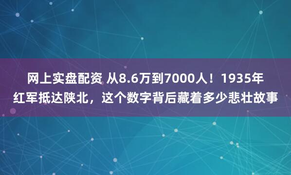 网上实盘配资 从8.6万到7000人!1935年红军抵达陕北,这个数字背后藏着多少悲壮故事