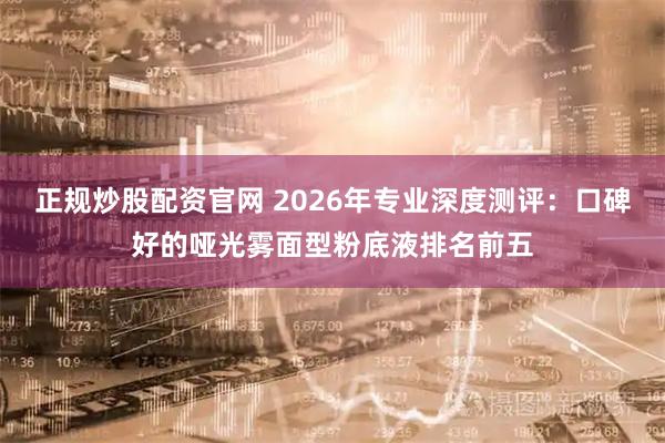 正规炒股配资官网 2026年专业深度测评:口碑好的哑光雾面型粉底液排名前五