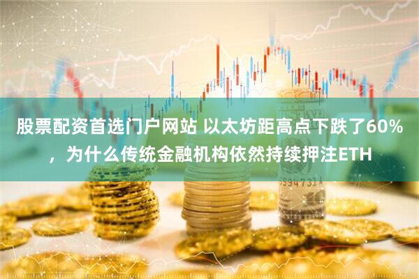 股票配资首选门户网站 以太坊距高点下跌了60%,为什么传统金融机构依然持续押注ETH