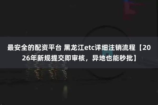 最安全的配资平台 黑龙江etc详细注销流程【2026年新规提交即审核，异地也能秒批】