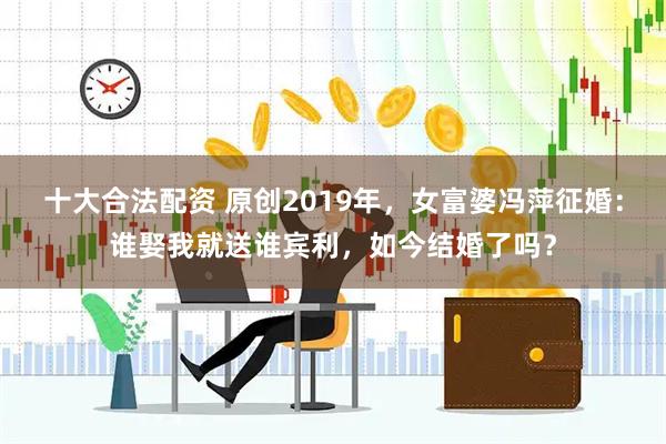 十大合法配资 原创2019年，女富婆冯萍征婚：谁娶我就送谁宾利，如今结婚了吗？