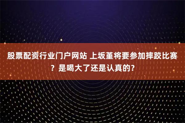 股票配资行业门户网站 上坂堇将要参加摔跤比赛?是喝大了还是认真的?