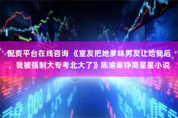 配资平台在线咨询 《室友把她爹味男友让给我后,我被强制大专考北大了》陈瑜秦铮简星星小说