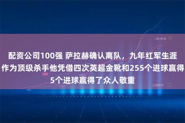配资公司100强 萨拉赫确认离队，九年红军生涯画上句号，作为顶级杀手他凭借四次英超金靴和255个进球赢得了众人敬重