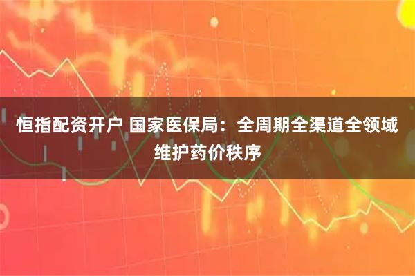 恒指配资开户 国家医保局:全周期全渠道全领域维护药价秩序