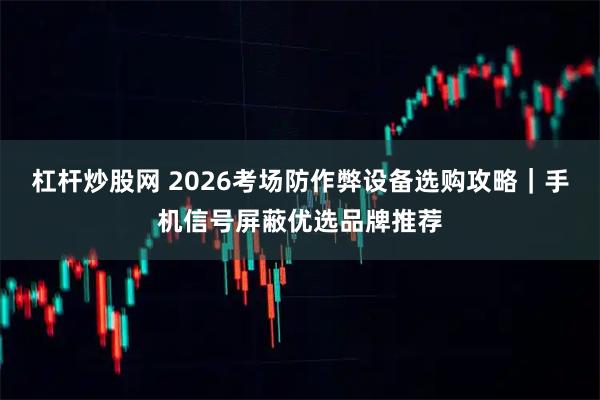杠杆炒股网 2026考场防作弊设备选购攻略｜手机信号屏蔽优选品牌推荐