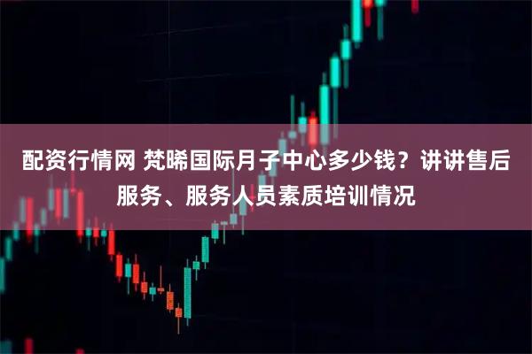 配资行情网 梵晞国际月子中心多少钱？讲讲售后服务、服务人员素质培训情况