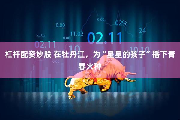 杠杆配资炒股 在牡丹江，为“星星的孩子”播下青春火种