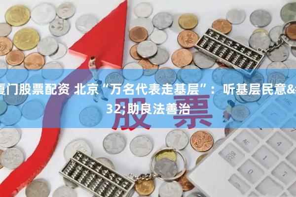 厦门股票配资 北京“万名代表走基层”：听基层民意 助良法善治