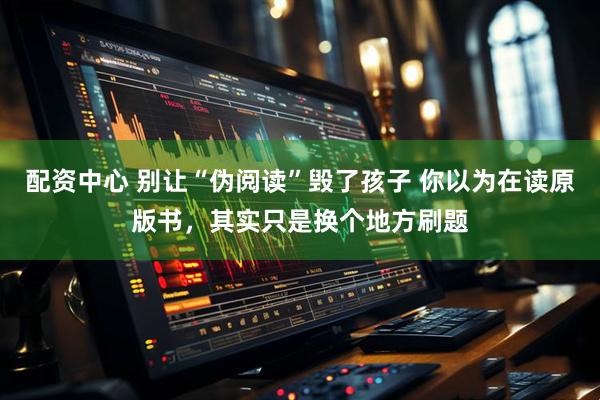 配资中心 别让“伪阅读”毁了孩子 你以为在读原版书，其实只是换个地方刷题