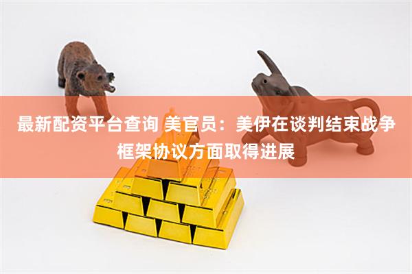 最新配资平台查询 美官员：美伊在谈判结束战争框架协议方面取得进展