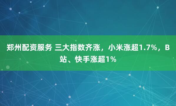 郑州配资服务 三大指数齐涨，小米涨超1.7%，B站、快手涨超1%