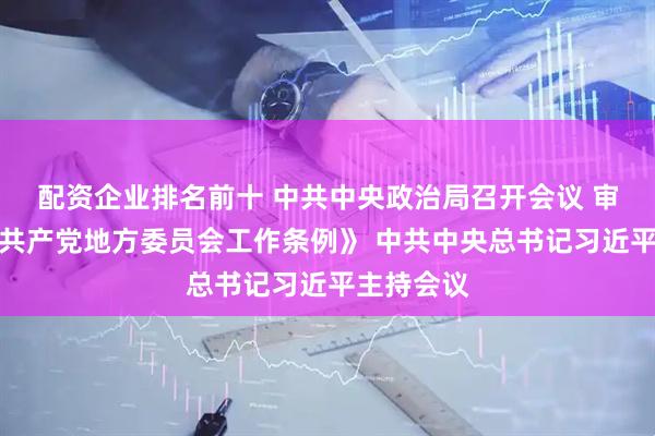 配资企业排名前十 中共中央政治局召开会议 审议《中国共产党地方委员会工作条例》 中共中央总书记习近平主持会议