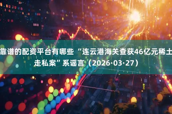 靠谱的配资平台有哪些 “连云港海关查获46亿元稀土走私案”系谣言（2026·03·27）