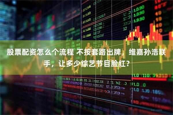 股票配资怎么个流程 不按套路出牌,维嘉孙浩联手,让多少综艺节目脸红?