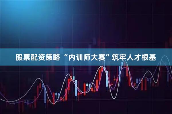 股票配资策略 “内训师大赛”筑牢人才根基