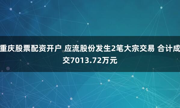 重庆股票配资开户 应流股份发生2笔大宗交易 合计成交7013.72万元