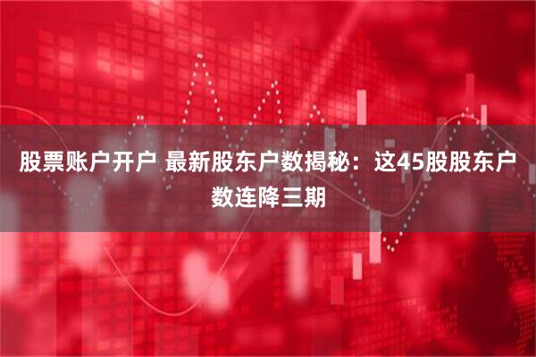 股票账户开户 最新股东户数揭秘：这45股股东户数连降三期