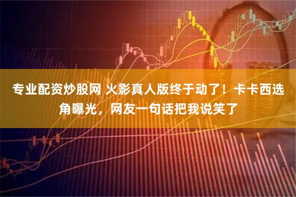专业配资炒股网 火影真人版终于动了！卡卡西选角曝光，网友一句话把我说笑了