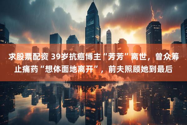 求股票配资 39岁抗癌博主“芳芳”离世，曾众筹止痛药“想体面地离开”，前夫照顾她到最后